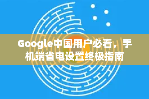 Google中国用户必看，手机端省电设置终极指南