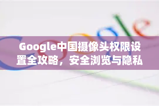 Google中国摄像头权限设置全攻略，安全浏览与隐私保护指南