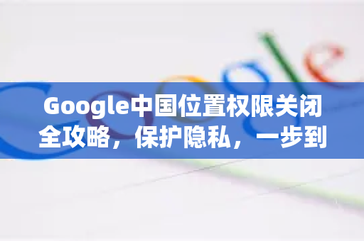 Google中国位置权限关闭全攻略，保护隐私，一步到位