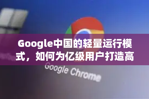 Google中国的轻量运行模式，如何为亿级用户打造高效流畅体验