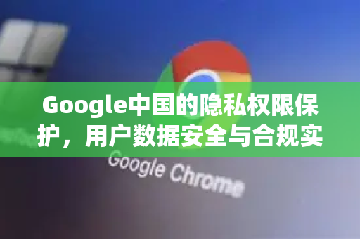Google中国的隐私权限保护，用户数据安全与合规实践