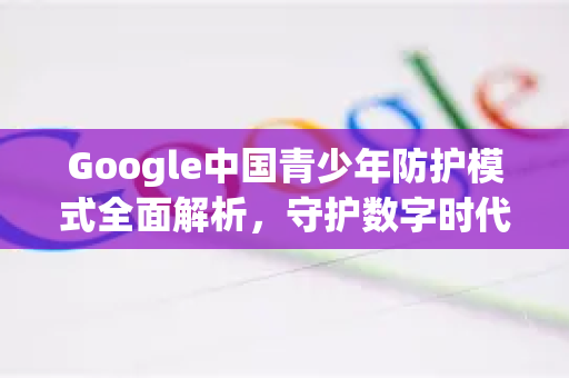 Google中国青少年防护模式全面解析，守护数字时代的下一代