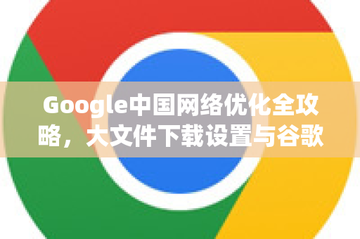 Google中国网络优化全攻略，大文件下载设置与谷歌浏览器下载提速技巧