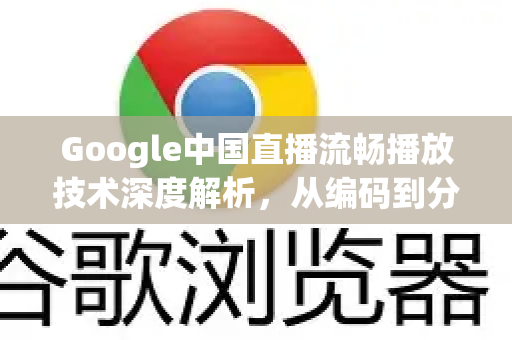 Google中国直播流畅播放技术深度解析，从编码到分发的全链路优化