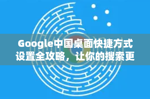 Google中国桌面快捷方式设置全攻略，让你的搜索更高效