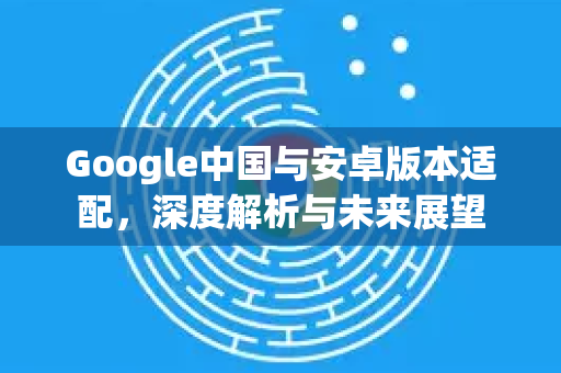 Google中国与安卓版本适配，深度解析与未来展望