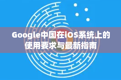 Google中国在iOS系统上的使用要求与最新指南