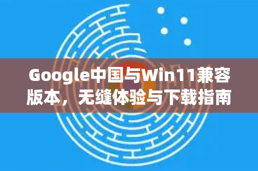 Google中国与Win11兼容版本，无缝体验与下载指南