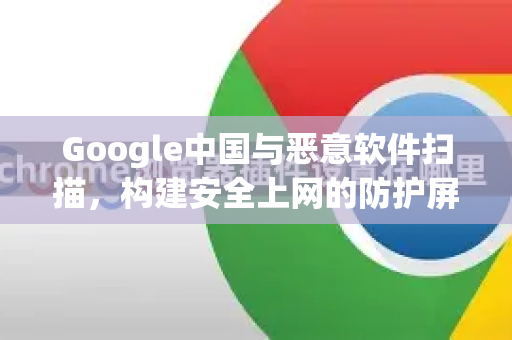 Google中国与恶意软件扫描，构建安全上网的防护屏障