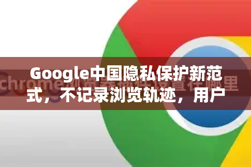 Google中国隐私保护新范式，不记录浏览轨迹，用户如何安心上网？