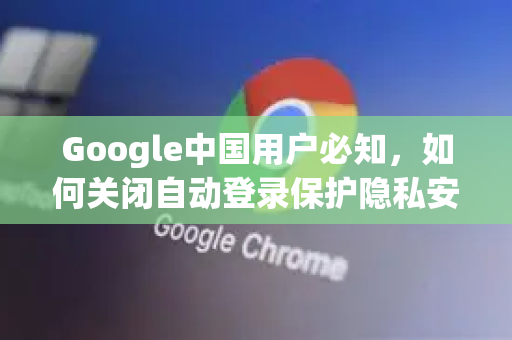 Google中国用户必知，如何关闭自动登录保护隐私安全
