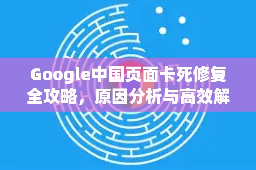 Google中国页面卡死修复全攻略，原因分析与高效解决方案-第1张图片-Google中文下载 - 轻松获取安全快速的浏览器体验