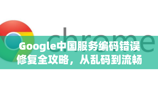 Google中国服务编码错误修复全攻略，从乱码到流畅体验