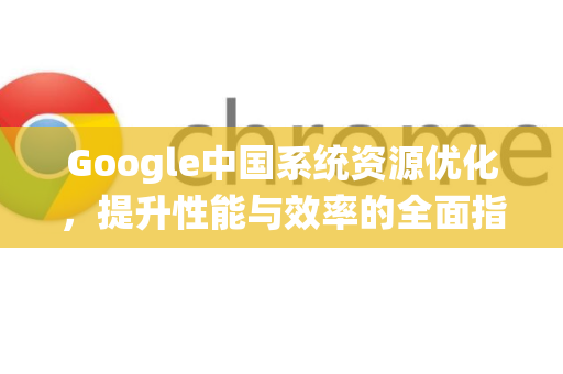 Google中国系统资源优化，提升性能与效率的全面指南