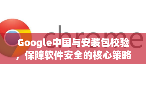 Google中国与安装包校验，保障软件安全的核心策略