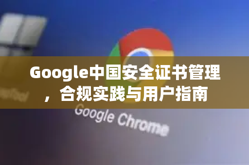 Google中国安全证书管理，合规实践与用户指南