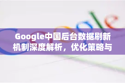 Google中国后台数据刷新机制深度解析，优化策略与常见问题