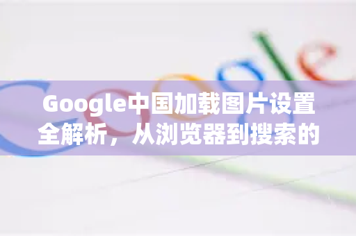 Google中国加载图片设置全解析，从浏览器到搜索的优化指南