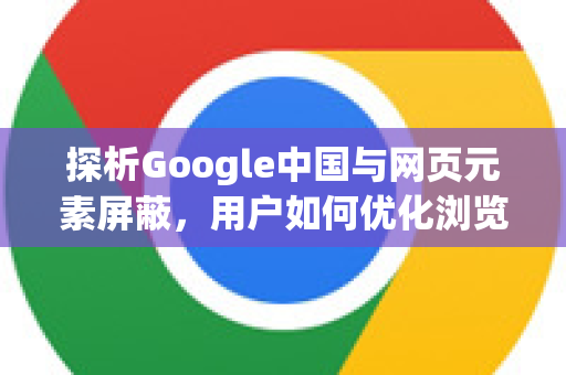 探析Google中国与网页元素屏蔽，用户如何优化浏览体验