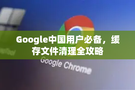 Google中国用户必备，缓存文件清理全攻略