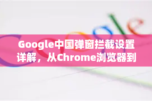 Google中国弹窗拦截设置详解，从Chrome浏览器到安全上网指南