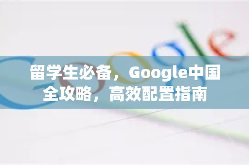 留学生必备，Google中国全攻略，高效配置指南
