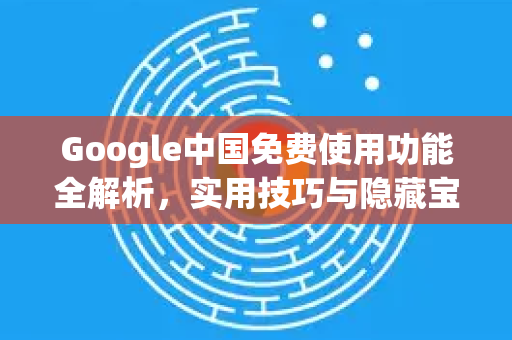 Google中国免费使用功能全解析，实用技巧与隐藏宝藏