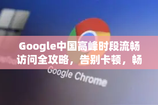 Google中国高峰时段流畅访问全攻略，告别卡顿，畅享无阻体验
