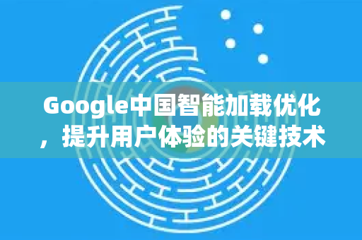 Google中国智能加载优化，提升用户体验的关键技术