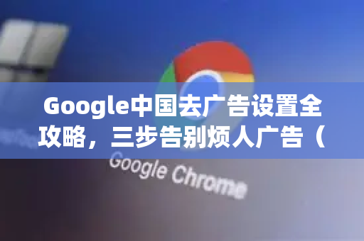 Google中国去广告设置全攻略，三步告别烦人广告（附谷歌浏览器下载指南）