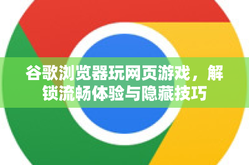 谷歌浏览器玩网页游戏，解锁流畅体验与隐藏技巧