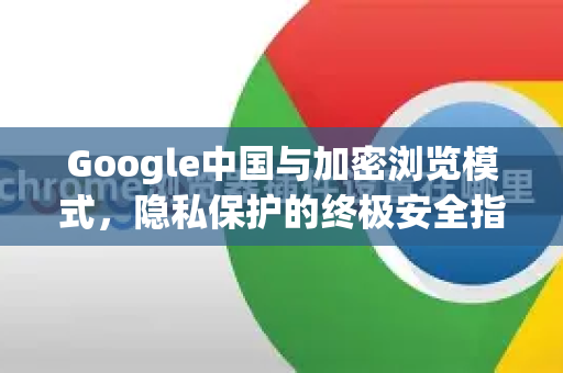Google中国与加密浏览模式，隐私保护的终极安全指南