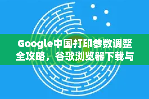 Google中国打印参数调整全攻略，谷歌浏览器下载与打印设置技巧