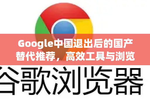 Google中国退出后的国产替代推荐，高效工具与浏览器选择指南