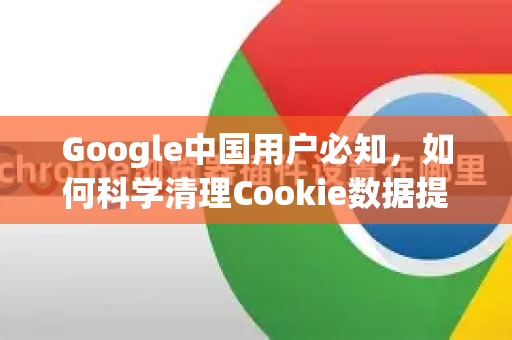 Google中国用户必知，如何科学清理Cookie数据提升搜索体验