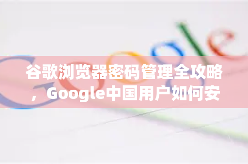 谷歌浏览器密码管理全攻略，Google中国用户如何安全查看保存密码？