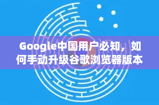 Google中国用户必知，如何手动升级谷歌浏览器版本