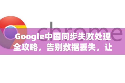 Google中国同步失败处理全攻略，告别数据丢失，让Chrome同步丝滑运行