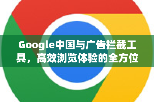 Google中国与广告拦截工具，高效浏览体验的全方位指南