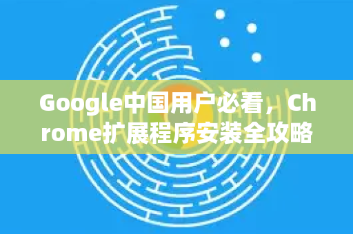 Google中国用户必看，Chrome扩展程序安装全攻略