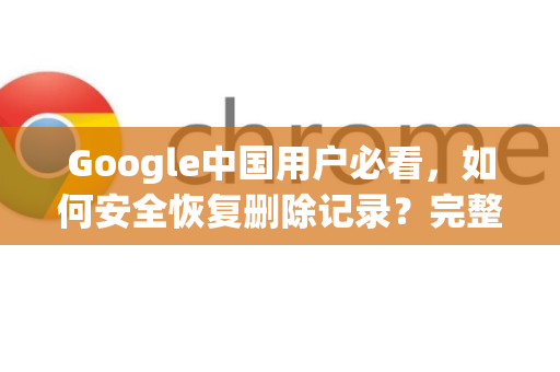 Google中国用户必看，如何安全恢复删除记录？完整实操指南