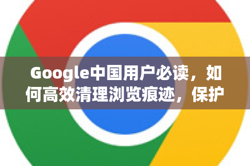 Google中国用户必读，如何高效清理浏览痕迹，保护隐私安全