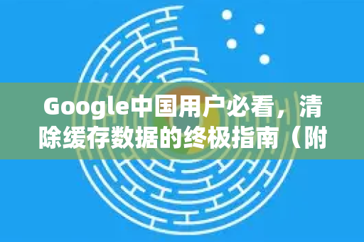 Google中国用户必看，清除缓存数据的终极指南（附Chrome浏览器优化技巧）