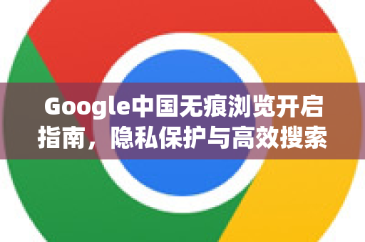 Google中国无痕浏览开启指南，隐私保护与高效搜索全解析