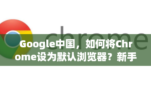 Google中国，如何将Chrome设为默认浏览器？新手必看指南