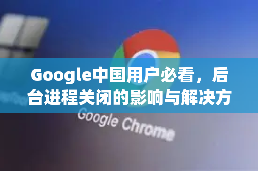 Google中国用户必看，后台进程关闭的影响与解决方案