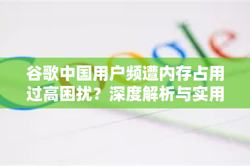 谷歌中国用户频遭内存占用过高困扰？深度解析与实用解决方案