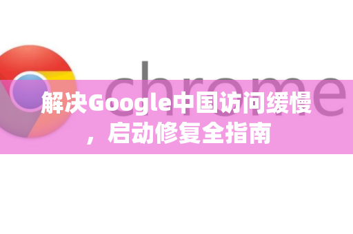 解决Google中国访问缓慢，启动修复全指南
