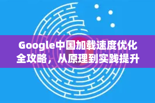 Google中国加载速度优化全攻略，从原理到实践提升访问体验