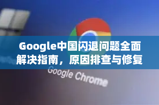 Google中国闪退问题全面解决指南，原因排查与修复步骤